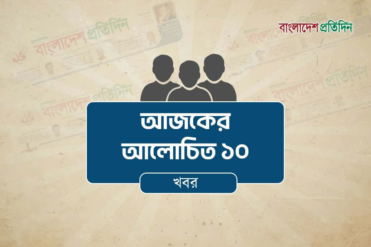 আজকের আলোচিত ১০ খবর